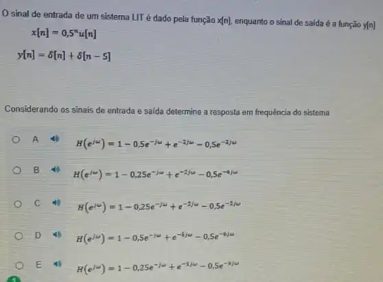 sinal de entrada de um sistema LIT é dado pela função
x[n] enquanto o sinal de saida é a função y[n]
x[n]=0,5^nu[n]
y[n]=delta [n]+delta [n-5]
Considerando os sinais de entrada e saída determine a resposta em frequência do sistema
A
H(e^jomega )=1-0,5e^-jomega +e^-2jomega -0,5e^-3jomega 
B
H(e^iomega )=1-0,25e^-jomega +e^-2jomega -0,5e^-6jomega 
H(e^jomega )=1-0,25e^-jomega +e^-2jomega -0,5e^-3jomega 
D
H(e^jomega )=1-0,5e^-jomega +e^-5jomega -0,5e^-6jomega 
E
H(e^jomega )=1-0,25e^-jomega +e^-5/omega -0,5e^-6/omega