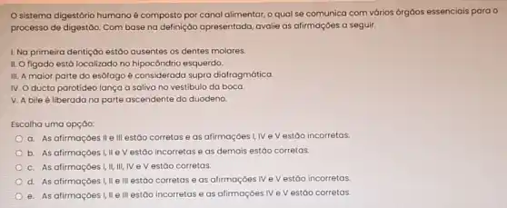 sistema digestório humano é composto por canal alimentar, o qual se comunica com vários órgáos essenciais para o
processo de digestão. Com base na definição apresentada, avalie as afirmaçōes a seguir.
I. Na primeira dentiçáo estão ausentes os dentes molares.
II. O figado está localizado no hipocôndrio esquerdo.
III. A maior parte do esôfago é considerada supra diafragmática
IV. O ducto parotídeo lança a saliva no vestibulo da boca.
V. A bile é liberada na parte ascendente do duodeno
Escolha uma opçáo:
a. As afirmaçóes II e III estão corretas e as afirmações I, IV e V estão incorretas.
b. As afirmaçōes I,IIe V estão incorretas e as demais estão corretas.
c. As afirmações I,II III, IV eV estão corretas.
d. As afirmaçōes I,IIe III estão corretas e as afirmaçoes IV e V estão incorretas.
e. As afirmações I,II e III estão incorretas e as afirmações IV e V estão corretas.