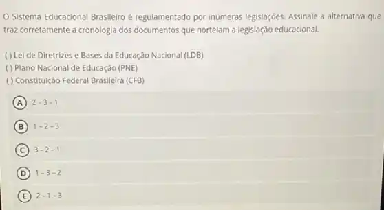 Sistema Educacional Brasileiro é regulamentado por inúmeras legislações. Assinale a alternativa que
traz corretamente a cronologia dos documentos que nortelam a legislação educacional.
( ) Lei de Diretrizes e Bases da Educação Nacional (LDB)
( ) Plano Nacional de Educação (PNE)
( ) Constituição Federal Brasileira (CFB)
A 2-3-1
B 1-2-3
C 3-2-1
D 1-3-2
E 2-1-3