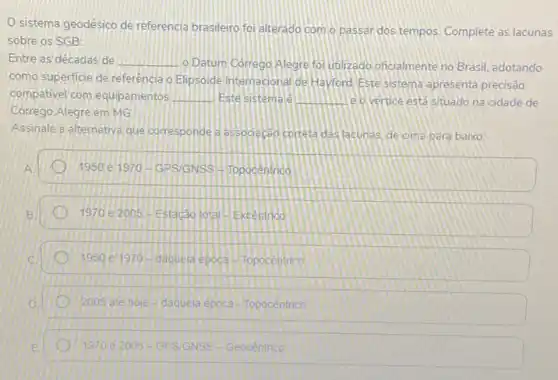 Sistema geodésico de referencia brasileiro foi alterado com o passar dos tempos Complete as lacunas
sobre os SGB:
Entre as decadas de __ o Datum Corrego Alegre fol unlizado oficialmente no Brasil, adotando
como superficie de referência o Elipsoide Internacional de Hayford. Este sistema apresenta precisão
compativel com equipamentos __ Este sistemale __ . le overtice está situado na cidade de
Corrego Alegre em MG
Assinale a alternativa que corresponde a associec@o correta das lacunas, de cima para baixo:
1950 e 1970-GPS/GNSS Hitopocentrico
1970 e 2005 - Estacâo lotal H.Excentrica
1950 ei970-daquela epoca H Topocentrico
2005 ate hole-dacuela epoca - Topocentrico
1970 e 2005-GPSIGNSS-Geocêntrico