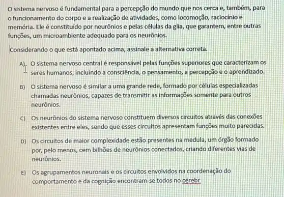 sistema nervoso é fundamental para a percepção do mundo que nos cerca e, também, para
funcionamento do corpo e a realização de atividades, como locomoção raciocinio e
memớria. Ele é constituido por neurônios e pelas células da glia, que garantem, entre outras
funções, um microambiente adequado para os neurônios.
Considerando o que está apontado acima, assinale a alternativa correta.
A). O sistema nervoso central é responsável pelas funçoes superiores que caracterizam os
seres humanos, incluindo a consciência, o pensamento,percepção e o aprendizado.
B) Osistema nervoso é similar a uma grande rede, formado por células especializadas
chamadas neurônios, capazes de transmitir as informações somente para outros
neurônios.
C) Os neurônios do sistema nervoso constituem diversos circuitos através das conexoes
existentes entre eles, sendo que esses circuitos apresentam funçoes muito parecidas.
D) Os circuitos de maior complexidade estão presentes na medula, um órgão formado
por, pelo menos, cem billhoes de neurônios conectados criando diferentes vias de
neurônios.
E) Os agrupamentos neuronals e os circuitos envolvidos na coordenação do
comportamento e da cognição encontram-se todos no cérebr