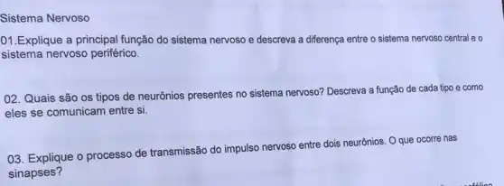 Sistema Nervoso
01.Explique a principal função do sistema nervoso e descreva a diferença entre o sistema nervoso central e o
sistema nervoso periférico.
02. Quais são os tipos de neurônios presentes no sistema nervoso? Descreva a função de cada tipo e como
eles se comunicam entre si.
03. Explique o processo de transmissão do impulso nervoso entre dois neurônios. O que ocorre nas
sinapses?