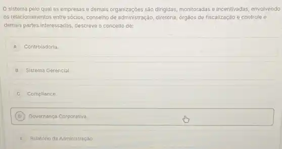 sistema pelo qual as empresas e demais organizaçōes são dirigidas monitoradas e incentivadas envolvendo
os relacionamentos entre sócios conselho de administração , diretoria, órgãos de fiscalização e controle e
demais partes interessadas descreve o conceito de:
A Controladoria.
B Sistema Gerencial.
Compliance.
D Governança Corporativa.
E Relatório da Administração