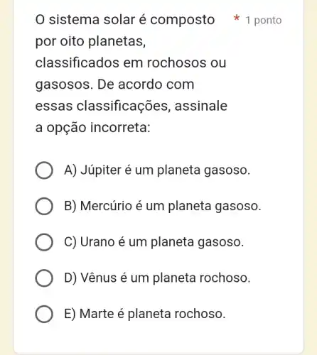 sistema solar é composto 1 ponto
por oito planetas,
classificados em rochosos ou
gasosos. De acordo com
essas classificações , assinale
a opção incorreta:
A) Júpiter é um planeta gasoso.
B) Mercúrio é um planeta gasoso.
C) Urano é um planeta gasoso.
D) Vênus é um planeta rochoso.
E) Marte é planeta rochoso.