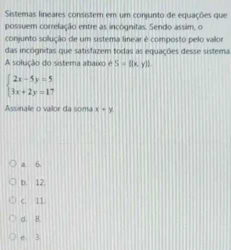 Sistemas lineares consistem em um conjunto de equações que
possuem correlação entre as incognitas, Sendo assim, o
conjunto solução de um sistema linear é composto pelo valor
das incognitas que satisfazem todas as equações desse sistema
A solução do sistema abaixo é S= (x,y) 
 ) 2x-5y=5 3x+2y=17 
Assinale o valor da soma 2x+y
a. 6.
D b. 12.
C. 11.
d. 8.
e 3.