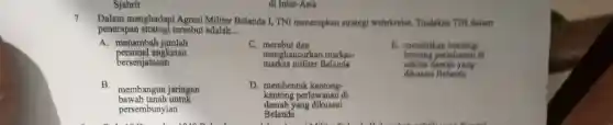 Sjahrir
7
Dalam menghadapi Agresi Militer Belanda 1, TNI menerapkan strategi webrkreise. Tindakan TNI dalam
penerapan strategi tersebut adalah __
A. menambah jumlah
personel angkatan
bersenjataaan
C merebut dan
markas militer Belanda
menghancurkan markas-
E. mendirikan benteng
benteng pertahanan di
sekitar daerah yang
dikuasai Belanda
B.
membangun jaringan
bawah tanah untuk
persembunyian
D. membentuk kantong-
kantong perlawanan di
daerah yang dikuasai
Belanda
di Inter-Asia