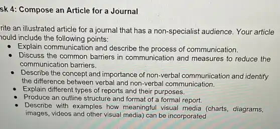 sk 4: Compose an Article for a Journal
rite an illustrated article for a journal that has a non -specialist audience Your article
ould include the following points:
Explain communication and describe the process of communication.
Discuss the common barriers in communication and measures to reduce the
communication barriers.
Describe the concept and importance of non -verbal communication and identify
the difference between verbal and non-verbal communication.
Explain different types of reports and their purposes.
Produce an outline structure and format of a formal report.
Describe with examples how meaningful visual media (charts , diagrams,
images, videos and other visual media) can be incorporated