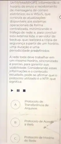 SMTP/1MAP/POP3 informando o
horário de envio e recebimento
de mensagens de correio
eletrônico; ou o WSUS , que
controla as atualizações
disponiveis aos sistemas
operacionais de forma
centralizada , minimizando o
tráfego de rede; e para concluir
esta extensa lista, o servidor de
backup, que realizará a cópia de
segurança a partir de um horário,
uma duração e uma
periodicidade predefinidos.
A rede toda deve trabalhar em
um mesmo horário sincronizado
e preciso, para garantir sua
usabilidade. Considera ndo essas
informações e o conteúdo
estudado, pode-se afirmar que o
protocolo utilizado é o NTP, que
significa:
III
A Transferência de
Protocolo de
Arquivos
B )
a Web
Protocolo de Acessp
C ) Protocolo de Horário
de Rede