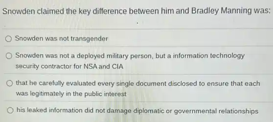 Snowden claimed the key difference between him and Bradley Manning was:
Snowden was not transgender
Snowden was not a deployed military person but a information technology
security contractor for NSA and CIA
that he carefully evaluated every single document disclosed to ensure that each
was legitimately in the public interest
his leaked information did not damage diplomatic or governmental relationships