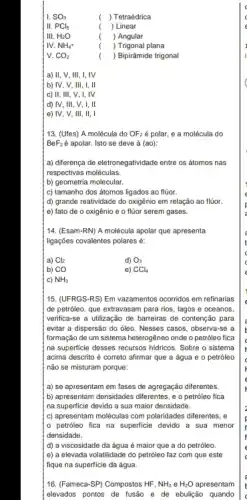 SO_(3)	( ) Tetraédrica
II. PCl_(5)	( ) Linear
I III. H_(2)O	( ) Angular
IIV. NH_(4)^+
( ) Trigonal plana
V. CO_(2)
( ) Bipirâmide trigonal
a) II, V, III , I, IV
b) IV, V, III , I, II
c) II, III, V I, IV
d) IV, III, V,I, II
e) IV, V, III . II. I
13. (Ufes) A molécula do OF_(2) é polar, e a molécula do
BeF_(2) é apolar. Isto se deve là (ao)
a) diferença de eletronegatividade entre os átomos nas
respectivas moléculas.
b) geometria molecular.
c) tamanho dos átomos ligados ao flúor.
d) grande reatividade do oxigênio em relação ao fluor.
e) fato de o oxigênio e o flúor serem gases.
14. (Esam-RN) A molécula apolar que apresenta
ligações covalentes polares é:
a) Cl_(2)
d) O_(3)
b) co
e) CCl_(4)
C) NH_(3)
15. (UFRGS-RS) Em vazamentos ocorridos em refinarias
de petrôleo, que extravasam para rios, lagos e oceanos,
verifica-se a utilização de barreiras de contenção para
evitar a dispersão do oleo. Nesses casos, observa-se a
formação de um sistema heterogêneo onde o petrôleo fica
na superficie desses recursos hidricos. Sobre o sistema
acima descrito é correto afirmar que a água e o petrólec
não se misturam porque:
a) se apresentam em fases de agregação diferentes.
b) apresentam densidades diferentes e o petróleo fica
na superficie devido a sua maior densidade.
c) apresentam moléculas com polaridades diferentes, e
lo petróleo fica na superficie devido a sua menor
densidade.
d) a viscosidade da água é maior que a do petróleo.
e) a elevada volatilidade do petróleo faz com que este
fique na superficie da água.
16. (Fameca-SP) Compostos HF, NH_(3) e H_(2)O apresentam
elevados pontos de fusão e de ebulição quando