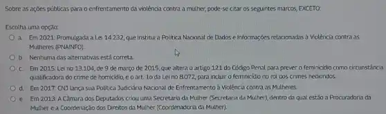 Sobre as ações públicas para o enfrentamento da violência contra a mulher,pode-se citar os seguintes marcos, EXCETO:
Escolha uma opção:
a. Em 2021: Promulgada la Lei 14.232, que institui a Politica Nacional de Dados e Informações relacionadas à Violência contra as
Mulheres (PNAINFO)
b. Nenhuma das alternativas está correta
c. Em 2015: Lei no 13.104, de 9 de março de 2015 que altera o artigo 121 do Código Penal para prever o feminicidio como circunstância
qualificadora do crime de homicidio, e o art.10 da Lei no 8.072, para incluir o feminicídio no rol dos crimes hediondos.
d Em 2017: CNJ lança sua Politica Judiciária Nacional de Enfrentamento à Violência contra as Mulheres.
e. Em 2013: A Câmara dos Deputados criou uma Secretaria da Mulher (Secretaria da Mulher), dentro da qual estão a Procuradoria da
Mulher e a Coordenação dos Direitos da Mulher (Coordenadoria da Mulher)