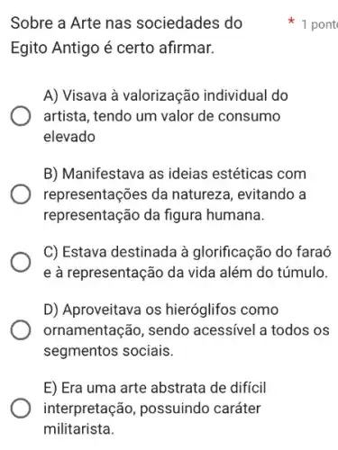 Sobre a Arte nas sociedades do
Egito Antigo é certo afirmar.
A) Visava à valorização individual do
artista, tendo um valor de consumo
elevado
B) Manifestava as ideias estéticas com
representações da natureza , evitando a
representação da figura humana.
C) Estava destinada à glorificação do faraó
e à representação da vida além do túmulo.
D) Aproveitava os hieróglifos como
ornamentação, sendo acessível a todos os
segmentos sociais.
E) Era uma arte abstrata de difícil
1 pont