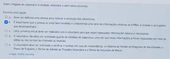 Sobre chegada do voluntário a Unidade, selecione a alternativa incorreta:
Escolha uma opção:
a. Deve ser definida uma pessoa para realizar a recepção dos voluntários
b. E importante que a pessoa se sinta bem recebida e compreenda uma série de informaçbes relativas ao ICMBio, a Unidade e ao trabatho
que desempenhará.
c. Uma conversa iniclal deve ser realizada com o voluntário para que sejam repassadas informações básicas e necessárias.
d. O voluntário nǎo deve ser orientado quanto as medidas de segurança uma vez que essas informações jj foram repassadas por meio do
edital ou nos termos da chamada ou mutiráo.
e. Ovoluntário deveser orientado a verificar e aceitar, em caso de concordância, no Sistema de Gestão do Programa de Voluntariado, o
Plano de Trabalho, o Termo de Adesão ao Trabalho Voluntário e o Termo de Assunção de Riscos