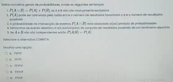 Sobre conceitos gerais de probabilidade, avalie as seguintes sentenças.
1. P(Acup B)=P(A)+P(B) se A e B não são mutuamente exclusivos
2. P(A) pode ser calculada pela razão entre o número de resultados favoráveis a A e o número de resultados
possíveis
3. A probabilidade de intersecção de eventos P(Acap B) está associada a (ao) produto de probabilidades
4. Denomina-se evento aleatório ả um subconjunto do conjunto de resultados possiveis de um fenômena aleatório
5. Se Ae B não são independentes entáo P(Avert B)=P(A)
Selecione a alternativa CORRETA:
Escolha uma opçáo:
a. FVFFF
b. FFFFF
c. FFVFV
d. FVVVF
e. FFVFF