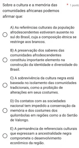 Sobre a cultura e a memória das
comunidades africanas podemos
afirmar que:
A) As referências culturais da população
afrodescendentes estiveram ausente ino
sul do Brasil, cuja a composição étnica I se
restringe aos brancos.
B) A preservação dos saberes das
comunidades afrodescendentes
constituiu importante elemento na
construção da identidade e diversidade do
Brasil.
C) A sobrevivência da cultura negra está
baseada no isolamento das comunidades
tradicionais, como a proibição de
alterações em seus costumes.
D) Os contatos com as sociedades
nacional tem impedido a conservação da
memória e dos costumes dos
quilombolas em regiões como a do Sertão
de Valongo.
1 pontc
E) A permanência de referenciais culturais
que expressam a ancestralidade negra
compromete o desenvolvimento
econômico da região.