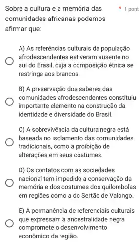 Sobre a cultura e a memória das
comunidades africanas podemos
afirmar que:
A) As referências culturais da população
afrodescendentes estiveram ausente no
sul do Brasil, cuja a composição étnica se
restringe aos brancos.
B) A preservação dos saberes das
comunidades afrodescendentes constituiu
importante elemento na construção da
identidade e diversidade do Brasil.
C) A sobrevivência da cultura negra está
baseada no isolamento das comunidades
tradicionais, como a proibição de
alterações em seus costumes.
D) Os contatos com as sociedades
nacional tem impedido a conservação da
memória e dos costumes dos quilombolas
em regiões como a do Sertão de Valongo.
E) A permanência de referenciais culturais
1 pont