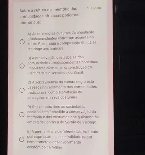 Sobre a cultura e a memória das
comunidades africanas podemos
afirmar que:
A) As referências culturais da população
afrodescendentes estiveram ausente no
sul do Brasil, cuja a composição étnica se
restringe aos brancos.
B) A preservação dos saberes das
comunidades afrodescendentes constitulu
importante elemento na construção da
identidade e diversidade do Brasil.
C) A sobrevivência da cultura negra está
baseada no isolamento das comunidades
tradicionais, como a proibição de
alterações em seus costumes.
D) Os contatos com as sociedades
nacional tem impedido a conservação da
memoria e dos costumes dos quilombolas
em regiōes como a do Sertão de Valongo.
E) A permanência de referenciais culturais
que expressam a ancestralidade negra
1 ponto