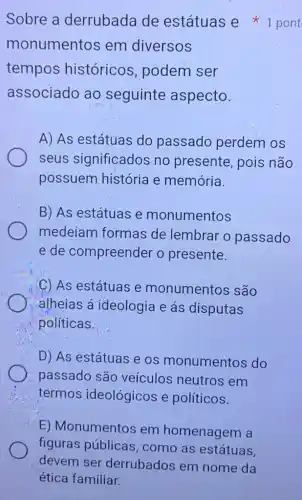 Sobre a derrubada de estátuas e pont
monumentos em diversos
tempos históricos , podem ser
associado ao seguinte aspecto.
A) As estátuas do passado perdem os
seus significados no presente, pois não
possuem história e memória.
B) As estátuas e monumentos
medeiam formas de lembrar o passado
e de compreender o presente.
C) As estátuas e monumentos são
alheias á ideologia e ás disputas
politicas.
D) As estátuas e os monumentos do
passado são veículos neutros em
termos ideológicos e políticos.
E) Monumentos em homenagem a