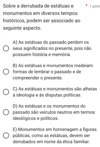 Sobre a derrubada de estátuas e
monumentos em diversos tempos
históricos , podem ser associado ao
seguinte aspecto.
A) As estátuas do passado perdem os
seus significados no presente, pois não
possuem história l e memória.
B) As estátuas e monumentos medeiam
formas de lembrar o passado e de
compreender o presente.
C) As estátuas e monumentos são alheias
á ideologia e ás disputas políticas.
D) As estátuas e os monumentos ; do
passado são veículos neutros em termos
ideológicos e políticos.
1 pont
E) Monumentos em homenagem I a figuras
públicas, como as estátuas , devem ser
derrubados em nome da ética familiar.