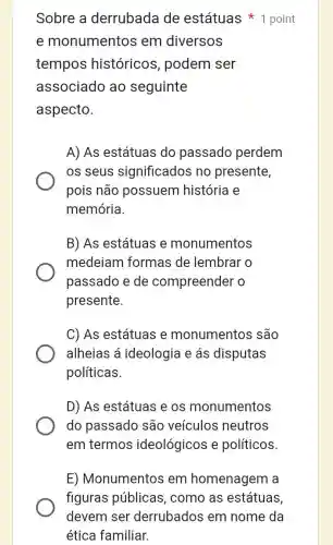 Sobre a derrubada de estátuas point
e monumentos em diversos
tempos históricos , podem ser
associado ao seguinte
aspecto.
A) As estátuas do passadc perdem
os seus significados no presente,
pois não possuem história e
memória.
B) As estátuas e monumentos
medeiam formas de lembrar o
passado e de compreender o
presente.
C) As estátuas e monumentos são
alheias á ideologia e ás disputas
políticas.
D) As estátuas e os monumentos
do passado são veículos neutros
em termos ideológicos e políticos
E) Monumentos em homenagem La
figuras públicas , como as estátuas
devem ser derrubados em nome da
ética familiar.