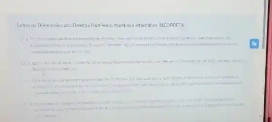 Sobre as Dimensōes dos Direitos Humanos marque a alternativa INCORRETA:
a. Os chamados direitos de primeira dimensão -tambern conhecidos como transindividuais - sao marcados pela
titularidade difusa ou coletiva. A sua titularidade nào se assenta no homem isoladamente considerado, mas toda a
coletividade e os grupos sociais.
b. Os primeiros direitos - tambem chamados de primeira dimensão-se referem a liberdade do cidadao, ou seja, aos seus
direitos civis e politicos
c. Os chamados Direitos de quarta equinta dimensão são caracterizados pelo direito a democracia a informação e ao
pluralismo de pessoas e ideias e ao acesso a agua potável. Sao decorrentes da globalização politica e correspondem a
chamada fase de institucionalização do Estado Social
d. Os direitos de segunda dimensão buscam assegurar os direitos socials economicos e culturals Encontram se no
principio da igualdade e obriga o Estado a prestaçoes positivas demandadas em Lei, que visam a igualdade social entre
os cidadāos