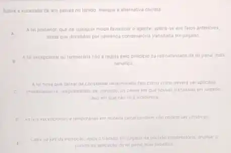 Sobre e a sucessio de leis penals no tempo, marque a alternativa correta.
A
ainda que decididos por sentenca condenatoria transitada em julgado.
A tel posterior, que de qualquer modo favorecer o agente, aplica-se aos fatos anteriores.
B
A lel excepcional ou temporaria nào e regida pelo principlo da retroatividade da lei penal mals
benefica
A leinovaque deirar de considerar determinado fato como crime devera ser aplicada
C medialamente, resquardando-se, contude as casos em que houver transitado em julgado.
caso em que nào tera incidencia
D Asteis excepcionals elemporania em materia penal tambem nao podem ser ultrativas
E
pedioode aplicaciod lei penal mais benefica
Cabe ao juiz da instrucalo, apos o transito em julgado da decisao condenatoria, analisar o