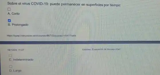 Sobre el virus COVID -19: puede permanecer en superficies por tiempo:
square 
A. Corto
B. Prolongado
https://upap.instructure.com/courses/657. take
18/12/24, 11:27
Examen: Evaluación de Bioseguridad
C. Indeterminado
D . Largo