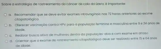 Sobre a estratégia de rastreamento do câncer de colo do útero, é importante:
a. Recomendar que se deve evitar exames intravaginais nas 72 horas anteriores ao excime
citopatológico.
b. Oferecer vacinação contra HPV para a população feminina e masculina entre 9 e 24 anos de
idade.
c. Realizar busca ativa de mulheres dentro da população -alvo e com exame em atraso
d. Orientar que o exame de rastreamento citopatológico deve ser realizado entre 15 e 64 anos
de idade.