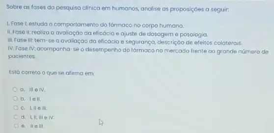 Sobre as fases da pesquisa clinica em humanos analise as proposições a seguir:
1. Fase I: estuda o comportamento do fármacc no corpo humano.
II. Fase II: realiza a avaliação da eficácia e ajuste de dosagem e posologia.
III. Fase III: tem -se a avaliação da eficácia e segurança, descrição de efeitos colaterais.
IV. Fase IV: acompanha -se o desempenho do farmaco no mercado frente ao grande número de
pacientes.
Está correto o que se afirma em:
a. III elV.
b. lell.
c. I,IIe III
d. I,II, III e IV.
e. IIe III.