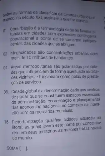 Sobre as formas de classificar os centros urbanos no
mundo . no século xx , assinale o que for correto.
01 . Conurbação é a terminologia dada as favelas si-
tuadas em cidades com expressivo contingente
populacional a ponto de se tornarem indepen-
dentes das cidades que as abrigam.
02 Megacidades são concentrações urbanas com
mais de 10 milhões de habitantes.
04.Áreas metropolitanas são polarizadas por cida-
des que influenciam de forma acentuada as cida-
des vizinhas e funcionam como polos de presta-
cão de serviços.
08 . Cidade global e a denominação dada aos centros
de poder que se constituem espaços essenciais
de administração , coordenação e planejamento
das economias nacionais no contexto da intera-
cão com OS mercados mundiais.
16.
Periurbanização qualifica cidades situadas no
litoral , as quais levam este nome por concentra-
rem em seus territórios as maiores frotas navais
do mundo.