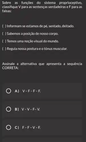 Sobre as funções do sistema proprioceptivo,
classifique V para as sentenças verdadeiras e F para as
falsas:
Informam se estamos de pé . sentado, deitado.
Sabemos a posição de nosso corpo.
Temos uma noção visual do mundo.
Regula nossa posturae o tónus muscular.
Assinale a alternativa que apresenta a sequência
CORRETA:
A) V-F-F-F.
B) V-V-F-V.