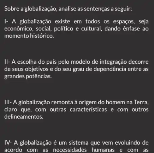 Sobre a globalização, analise as sentenças a seguir:
I- A globalização existe em todos os espaços, seja
econômico, social , politico e cultural , dando ênfase ao
momento histórico.
II- A escolha do país pelo modelo de integraç áo decorre
de seus objetivos e do seu grau de dependência entre as
grandes potências.
III- A globalização remonta à origem do homem na Terra.
claro que, com outras características e com outros
delineamentos.
IV- A globalização é um sistema que vem evoluindo de
acordo com as necessidades humanas e com as