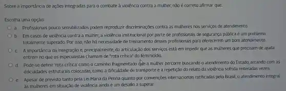 Sobre a importância de ações integradas para o combate à violência contra a muther, não é correto afirmar que:
Escolha uma opção:
a. Profissionais pouco sensibilizados podem reproduzir discriminações contra as mulheres nos serviços de atendimento.
b. Em casos de violência contra a mulher ,a violência institucional por parte de profissionais de segurança pública é um problema
totalmente superado. Por isso não há necessidade de treinamento desses profissionais para oferecerem um bom atendimento.
C. A importância da integração e, principalmente, da articulação dos serviços está em impedir que as mulheres que precisam de ajuda
entrem no que os especialistas chamam de "rota critica" do feminicídio.
d. Pode-se definir 'rota crítica' como o caminho fragmentado dote a mulher percorre buscando o atendimento do Estado, arcando com as
dificuldades estruturais colocadas como a dificuldade de transporte e a repetição do relato da violência sofrida reiteradas vezes.
e. Apesar de previsto tanto pela Lei Maria da Penha quanto por convenções internacionais ratificadas pelo Brasil , o atendimento integral
às mulheres em situação de violência ainda é um desaño a superar.