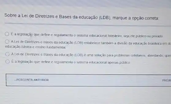 Sobre a Lei de Diretrizes e Bases da educação (LDB) marque a opção correta:
É a legislação que define e regulamenta o sistema educacional brasileiro, seja ele público ou privado
A Lei de Diretrizes e Bases da educação (LDB) estabelece também a đivisão đa educação brasileira em dc
educação básica e ensino fundamental
A Lei de Diretrizes e Bases da educação (LDB) é uma solução para problemas cotidianos, abordando, que
É a legislação que define e regulamenta o sistema educacional apenas público.