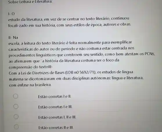 Sobre Leitura e Literatura:
1-0
estudo da literatura, em vezdese centrar no texto literário , continuou
focali-zado em sua história, com seus estilos de época , autores e obras.
II-Na
escola, a leitura do texto literário é feita norm almente para exemplificar
caracteristicas do autor ou do periodo e não costum a estar centrada nos
procedimentos linguísticos que constroem seu sentido como bem atestam os PCNS,
ao afirm arem que a história da literatura costum a ser o foco da
compreensão do textolll-
Com a Lei de Diretrizes de Bases (LDB nO 5692/71) os estudos de lingua
materna se dicotomizaram em duas disciplinas autônomas:língua e literatura,
com enfase na brasileira.
Estão corretas lell.
Estão corretas le III.
Estão corretas I, ll e III.
Estão corretas 11 e III.