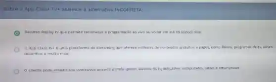 Sobre o App Claro TV+ assinale a alternativa INCORRETA:
Recurso Replay tv que permite recomeçar a programação ao vivo ou voltar em até 05 (cinco) dias.
App Claro tvt é uma plataforma de streaming que oferece milhares de conteudos gratuitos e pagos, como filmes, programas de ty séries,
desenhos e muito mais.
cliente pode assistir aos conteúdos quando e onde quiser, através da tv, aplicativo computador, tablet e smartphone.