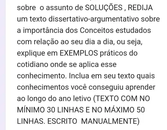 sobre o assunto de SOLUCTES , REDIJA
um texto dis sertativo-argumentativo sobre
a importância dos Conceit os estudados
com relaçã o ao seu dia a dia, ou seja,
explique em EXEM PLOS práticos do
cotidian o onde se aplica esse
conhecimento . Inclua em I seu texto quais
conhecim entos v ocê conseguiu aprender
ao longo do ano letivo (TEX TO COM INO
MÍNIMO 30 LINHAS E NO MÁ XIMO 50
LINHAS . ESCR ITO MA NUALM ENTE )