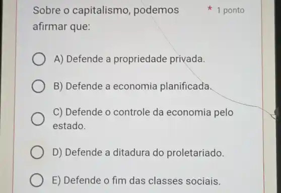 Sobre o capitalismo , podemos
afirmar que:
A) Defende a propriedade privada.
B) Defende a economia planificada.
C) Defende o controle da economia pelo
estado.
D) Defende a ditadura do proletariado.
E) Defende o fim das classes sociais.
1 ponto