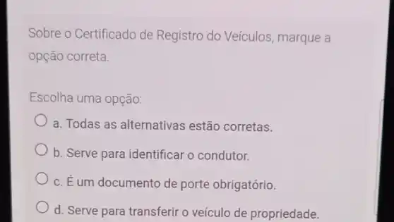 Sobre o Certificado de Registro do Veículos , marque a
opção correta.
Escolha uma opção:
a. Todas as alternativas estão corretas.
b. Serve para identificar o condutor.
c. É um documento de porte obrigatório.
d. Serve para transferir o veículo de propriedade.