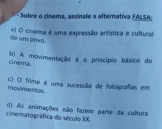 - Sobre o cinema , assinale a alternativa FALSA:
a) O cinema é uma expressão artística e cultural
de um povo.
b) A movimenta =ão é o princípio básico do
cinema.
c) 0 filme e uma sucessão de fotografias em
movimentos.
d) As animações não fazem parte da cultura
cinematográfica do século XX.