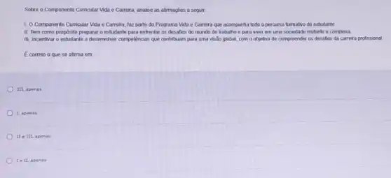 Sobre o Componente Curricular Vida e Carreira, analise as afirmações a seguir.
1. O Componente Curricular Vida e Carreira, faz parte do Programa Vida e Carreira que acompanha todo o percurso formativo do estudante
II. Tem como propósito preparar o estudante para enfrentar os desafios do mundo do trabalho e para viver em uma sociedade mutante e complexa.
III. Incentivar o estudante a desenvolver competências que contribuam para uma visão global, com o objetivo de compreender os desafios da carreira profissional.
É correto o que se afirma em:
III, apenas.
1. apenas
II e III, ap nas
Ie II, apenas