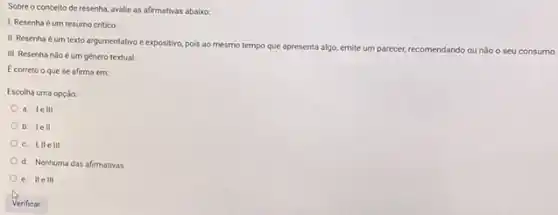 Sobre o conceito de resenha, avalie as afirmativas abaixo
1. Resenha é um resumo critico.
II. Resenha éum texto argumentativo e expositivo,pois ao mesmo tempo que apresenta algo, emite
um parecer, recomendando ou não
III. Resenha nào é um genero textual.
Ecorreto o que se afirma em:
Escolha uma opção
a. le III
b. le II
c. I,IIe 111
d. Nenhuma das afirmativas
e. IIe III