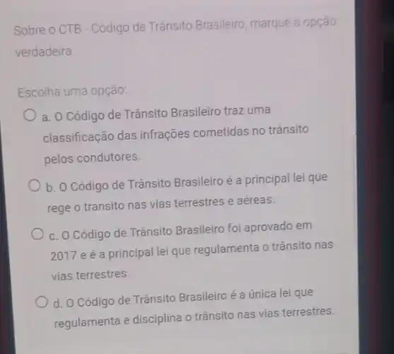 Sobre o CTB - Código de Trânsito Brasileiro marque a opção
verdadeira
Escolha uma opção:
a. O Código de Trânsito Brasileiro traz uma
classificação das infrações cometidas no trânsito
pelos condutores.
b. O Código de Trânsito Brasileiro é a principal lei que
rege o transito nas vias terrestres e aéreas.
c. O Código de Trânsito Brasileiro foi aprovado em
2017 e é a principal lei que regulamenta o trânsito nas
vias terrestres.
d. O Código de Trânsito Brasileiro é a única lei que
regulamenta e disciplina o trânsito nas vias terrestres.