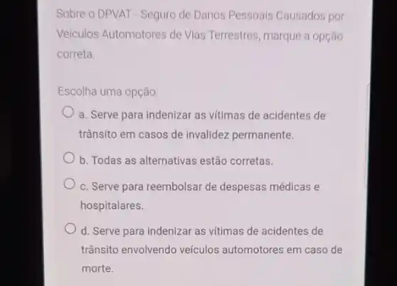 Sobre o DPVAT - Seguro de Danos Pessoais Causados por
Veiculos Automotores de Vlas Terrestres, marque a opçáo
correta.
Escolha uma opção:
a. Serve para indenizar as vitimas de acidentes de
trânsito em casos de invalidez permanente.
b. Todas as alternativas estão corretas.
c. Serve para reembolsar de despesas médicas e
hospitalares.
d. Serve para indenizar as vítimas de acidentes de
trânsito envolvendo veículos automotores em caso de
morte.