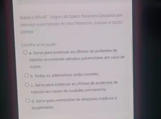 Sobre o DPVAT - Seguro de Danos Pessoais Causados por
Veiculos Automotores de Vias Terrestres, marque a opção
correta
Escolha uma opção
a. Serve para indenizar as vitimas de acidentes de
trânsito envolvendo veículos automotores em caso de
morte.
b. Todas as alternativas estão corretas.
c. Serve para indenizai as vitimas de acidentes de
trânsito em casos de invalidez permanente.
d. Serve para reembolsar de despesas médicas e
hospitalares.