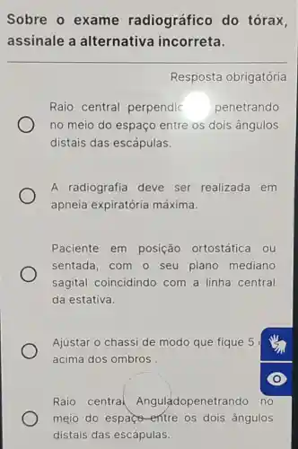 Sobre o exame radiográfico do tórax,
assinale a alternativa incorreta.
Resposta obrigatória
Raio central perpendic penetrando
no meio do espaço entre os dois ângulos
distais das escápulas.
A radiografia deve ser realizada em
apneia expiratória máxima.
Paciente em posição ortostática ou
sentada, com - seu plano mediano
sagital coincidindo com a linha central
da estativa.
Ajustar o chassi de modo que fique 5
acima dos ombros
Raio central Anguladopenetrando no
mejo do espace -entre os dois ângulos
distais das escápulas.