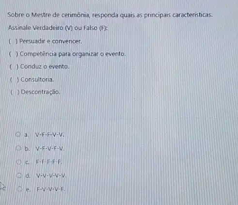 Sobre o Mestre de cerimônia, responda quais as principais características.
Assinale Verdadeiro (V) ou Falso (F):
() Persuadir e convencer.
( ) Competência para organizat o evento.
( ) Conduz o evento.
( ) Consultoria.
( ) Descontração.
a. V-F-F-V-V.
b. V-F-V -F-V.
c. F-F -F-F-F.
d. V-V-V -V-V.
e. F-V-V -V-F.