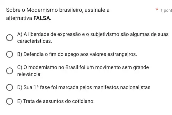 Sobre o Modernismo brasileiro , assinale a
alternativa FALSA.
A) A liberdade de expressão e o subjetivismo são algumas de suas
características.
B) Defendia o fim do apego aos valores estrangeiros.
C) 0 modernismo no Brasil foi um movimento sem grande
relevância.
D) Sua 1^a fase foi marcada pelos manifestos nacionalistas.
E) Trata de assuntos do cotidiano.
1 pont