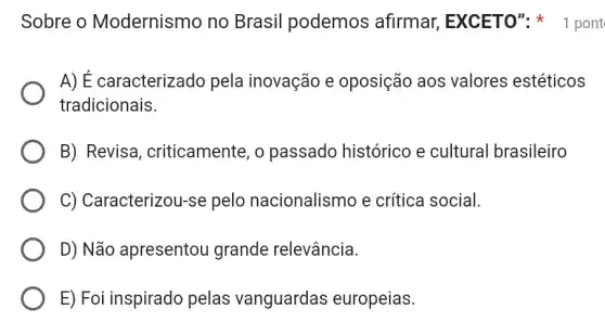 Sobre o Modernismo no Brasil podemos afirmar, EXCETO"1 pont
A) É caracterizado pela inovação e oposição aos valores estéticos
tradicionais.
B) Revisa , criticamente, o passado histórico e cultural brasileiro
C) Caracterizou-s e pelo nacionalismo e crítica social.
D) Não apresentou grande relevância.
E) Foi inspirado pelas vanguardas europeias.