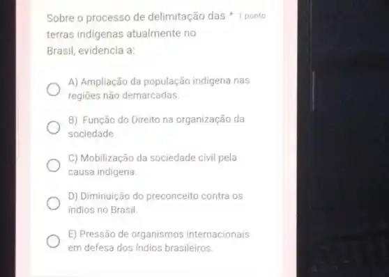 Sobre o processo de delimitação das
terras indigenas atualmente no
Brasil, evidencia a:
A) Ampliação da população indigena nas
regiões não demarcadas.
B) Função do Direito na organização da
sociedade
C) Mobilização da sociedade civil pela
causa indigena.
D) Diminuição do preconceito contra os
indios no Brasil.
E) Pressão de organismos internacionais
em defesa dos indios brasileiros.